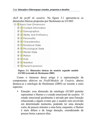 **97%4'()"*-*!.8-5-0$'(":*-0&%7"0@*$5"$"0&'0*-*7-0',."0*316
shell de perfil de usuário. Na figura 3.1 apresenta-se as
dimensões básicas propostas por Heckmann no GUMO.
Figura 3.1. Dimensões básicas do usuário segundo modelo
GUMO (extraído de Heckmann 2005)
Como o interesse desse artigo é a representação de
componentes afetivos no Perfil/Modelo de Usuário, abaixo
destaca-se a ontologia de Heckmann (2005) no tocante a estes
aspectos:
• Emoção: essa dimensão da ontologia GUMO permite
representar o Humor e o estado emocional do usuário. O
estado emocional geralmente é ativado por uma Emoção
relacionada a algum evento que o usuário está envolvido
em determinado momento, podendo ter uma duração
curta, de poucos minutos a uma hora; enquanto, o Humor
é mais difuso e de longa duração, considerando de
poucas horas a poucos dias.
 