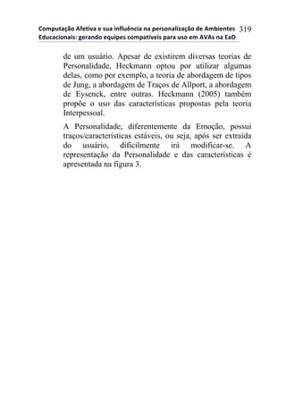 !"#$%&'()"*+,-&./'*-*0%'*.1,2%314.'*1'*$-50"1'2.6'()"*7-*+#8.-1&-0*
97%4'4."1'.0:*;-5'17"*-<%.$-0*4"#$'&=/-.0*$'5'*%0"*-#*+>+0*1'*9'?*
319
de um usuário. Apesar de existirem diversas teorias de
Personalidade, Heckmann optou por utilizar algumas
delas, como por exemplo, a teoria de abordagem de tipos
de Jung, a abordagem de Traços de Allport, a abordagem
de Eysenck, entre outras. Heckmann (2005) também
propõe o uso das características propostas pela teoria
Interpessoal.
A Personalidade, diferentemente da Emoção, possui
traços/características estáveis, ou seja, após ser extraída
do usuário, dificilmente irá modificar-se. A
representação da Personalidade e das características é
apresentada na figura 3.
 