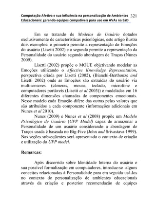 !"#$%&'()"*+,-&./'*-*0%'*.1,2%314.'*1'*$-50"1'2.6'()"*7-*+#8.-1&-0*
97%4'4."1'.0:*;-5'17"*-<%.$-0*4"#$'&=/-.0*$'5'*%0"*-#*+>+0*1'*9'?*
321
Em se tratando de Modelos de Usuário dotados
exclusivamente de características psicológicas, este artigo ilustra
dois exemplos: o primeiro permite a representação de Emoções
do usuário (Lisetti 2002) e o segundo permite a representação da
Personalidade do usuário segundo abordagem de Traços (Nunes
2009).
Lisetti (2002) propõe o MOUE objetivando modelar as
Emoções utilizando o Affective Knowledge Representation,
perspectiva criada por Lisetti (2002), (Bianchi-Berthouze and
Lisetti 2002) onde as Emoções são extraídas do usuário via
multisensores (câmeras, mouse, teclado, microfone e
computadores portáveis (Lisetti et al 2003)) e modeladas em 16
diferentes dimensões chamadas de componentes emocionais.
Nesse modelo cada Emoção difere das outras pelos valores que
são atribuídos a cada componente (informações adicionais em
Nunes et al 2010).
Nunes (2009) e Nunes et al (2008) propõe um Modelo
Psicológico de Usuário (UPP Model) capaz de armazenar a
Personalidade de um usuário considerando a abordagem de
Traços usada é baseada no Big-Five (John and Srivastava 1999).
Nas seções subseqüentes será apresentado o contexto de criação
e utilização do UPP model.
Remarcas:
Após discorrido sobre Identidade Interna do usuário e
sua possível formalização em computadores, introduz-se alguns
conceitos relacionados à Personalidade para em seguida usá-los
no contexto de personalização de ambientes educacionais
através da criação e posterior recomendação de equipes
 