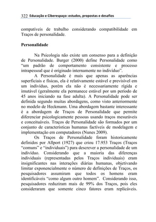 **97%4'()"*-*!.8-5-0$'(":*-0&%7"0@*$5"$"0&'0*-*7-0',."0*322
compatíveis de trabalho considerando compatibilidade em
Traços de personalidade.
Personalidade
Na Psicologia não existe um consenso para a definição
de Personalidade. Burger (2000) define Personalidade como
“um padrão de comportamento consistente e processo
intrapessoal que é originado internamente no indivíduo”.
A Personalidade é mais que apenas as aparências
superficiais e físicas, ela é relativamente estável e previsível em
um indivíduo, porém ela não é necessariamente rígida e
imutável (geralmente ela permanece estável por um período de
45 anos iniciando na fase adulta). A Personalidade pode ser
definida segundo muitas abordagens, como visto anteriormente
no modelo de Heckmann. Uma abordagem bastante interessante
é a abordagem de Traços de Personalidade que permite
diferenciar psicologicamente pessoas usando traços mesuráveis
e conceituáveis. Traços de Personalidade são formados por um
conjunto de características humanas factíveis de modelagem e
implementação em computadores (Nunes 2009).
Os Traços de Personalidade foram historicamente
definidos por Allport (1927) que criou 17.953 Traços (Traços
“comuns” e “individuais”) para descrever a personalidade de um
indivíduo. Considerando que a maioria das diferenças
individuais (representadas pelos Traços individuais) eram
insignificantes nas interações diárias humanas, objetivando
limitar exponencialmente o número de definições de Traços, os
pesquisadores assumiram que todos os homens eram
identificáveis “como algum outro homem”. Considerando isso,
pesquisadores reduziram mais de 99% dos Traços, pois eles
consideraram que somente cinco fatores eram replicáveis.
 