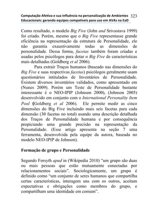 !"#$%&'()"*+,-&./'*-*0%'*.1,2%314.'*1'*$-50"1'2.6'()"*7-*+#8.-1&-0*
97%4'4."1'.0:*;-5'17"*-<%.$-0*4"#$'&=/-.0*$'5'*%0"*-#*+>+0*1'*9'?*
323
Como resultado, o modelo Big Five (John and Srivastava 1999)
foi criado. Porém, mesmo que o Big Five representasse grande
eficiência na representação da estrutura de Personalidade, ele
não garantia exaustivamente todas as dimensões de
personalidade. Dessa forma, facetas também foram criadas e
usadas pelos psicólogos para dotar o Big Five de características
mais detalhadas (Goldberg et al 2006).
Para extrair Traços humanos (baseado nas dimensões do
Big Five e suas respectivas facetas) psicólogos geralmente usam
questionários intitulados de Inventários de Personalidade.
Existem diversos inventários validados, como apresentado em
(Nunes 2009). Porém um Teste de Personalidade bastante
interessante é o NEO-IPIP (Johnson 2000), (Johnson 2005)
desenvolvido em conjunto com o International Personality Item
Pool (Goldberg et al 2006). Ele permite medir as cinco
dimensões do Big Five incluindo mais seis facetas para cada
dimensão (30 facetas no total) usando uma descrição detalhada
dos Traços de Personalidade humana e por consequência
propiciando uma grande precisão na representação da
Personalidade. (Esse artigo apresenta na seção 7 uma
ferramenta, desenvolvida pela equipe da autora, baseada no
modelo NEO-IPIP de Johnson).
Formação de grupo e Personalidade
Segundo Forsyth apud in (Wikipedia 2010) “um grupo são duas
ou mais pessoas que estão mutuamente conectadas por
relacionamentos sociais”. Sociologicamente, um grupo é
definido como “um conjunto de seres humanos que compartilha
certas características, interagem uns com os outros, aceitam
expectativas e obrigações como membros do grupo, e
compartilham uma identidade em comum”.
 