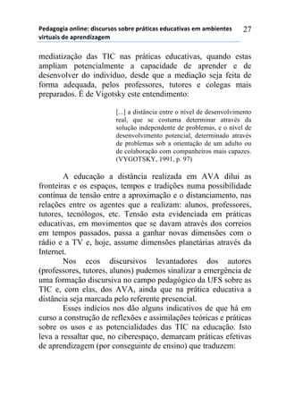 5*"%6(6,%)(78,7*1)",/$#./(/)/(-.*)0.92,$%/)*"#$%2,:%/)*;)%;-,*72*/)
:,.2#%,/)"*)%0.*7",<%6*;))
27
mediatização das TIC nas práticas educativas, quando estas
ampliam potencialmente a capacidade de aprender e de
desenvolver do indivíduo, desde que a mediação seja feita de
forma adequada, pelos professores, tutores e colegas mais
preparados. É de Vigotsky este entendimento:
[...] a distância entre o nível de desenvolvimento
real, que se costuma determinar através da
solução independente de problemas, e o nível de
desenvolvimento potencial, determinado através
de problemas sob a orientação de um adulto ou
de colaboração com companheiros mais capazes.
(VYGOTSKY, 1991, p. 97)
A educação a distância realizada em AVA dilui as
fronteiras e os espaços, tempos e tradições numa possibilidade
contínua de tensão entre a aproximação e o distanciamento, nas
relações entre os agentes que a realizam: alunos, professores,
tutores, tecnólogos, etc. Tensão esta evidenciada em práticas
educativas, em movimentos que se davam através dos correios
em tempos passados, passa a ganhar novas dimensões com o
rádio e a TV e, hoje, assume dimensões planetárias através da
Internet.
Nos ecos discursivos levantadores dos autores
(professores, tutores, alunos) pudemos sinalizar a emergência de
uma formação discursiva no campo pedagógico da UFS sobre as
TIC e, com elas, dos AVA, ainda que na prática educativa a
distância seja marcada pelo referente presencial.
Esses indícios nos dão alguns indicativos de que há em
curso a construção de reflexões e assimilações teóricas e práticas
sobre os usos e as potencialidades das TIC na educação. Isto
leva a ressaltar que, no ciberespaço, demarcam práticas efetivas
de aprendizagem (por conseguinte de ensino) que traduzem:
 