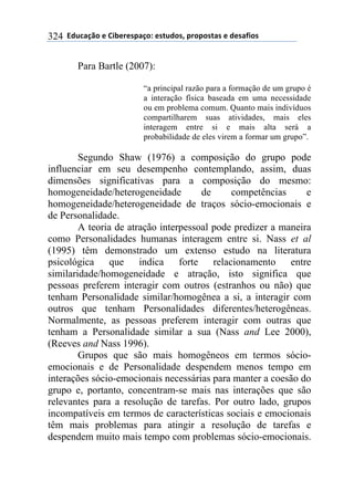 **97%4'()"*-*!.8-5-0$'(":*-0&%7"0@*$5"$"0&'0*-*7-0',."0*324
Para Bartle (2007):
“a principal razão para a formação de um grupo é
a interação física baseada em uma necessidade
ou em problema comum. Quanto mais indivíduos
compartilharem suas atividades, mais eles
interagem entre si e mais alta será a
probabilidade de eles virem a formar um grupo”.
Segundo Shaw (1976) a composição do grupo pode
influenciar em seu desempenho contemplando, assim, duas
dimensões significativas para a composição do mesmo:
homogeneidade/heterogeneidade de competências e
homogeneidade/heterogeneidade de traços sócio-emocionais e
de Personalidade.
A teoria de atração interpessoal pode predizer a maneira
como Personalidades humanas interagem entre si. Nass et al
(1995) têm demonstrado um extenso estudo na literatura
psicológica que indica forte relacionamento entre
similaridade/homogeneidade e atração, isto significa que
pessoas preferem interagir com outros (estranhos ou não) que
tenham Personalidade similar/homogênea a si, a interagir com
outros que tenham Personalidades diferentes/heterogêneas.
Normalmente, as pessoas preferem interagir com outras que
tenham a Personalidade similar a sua (Nass and Lee 2000),
(Reeves and Nass 1996).
Grupos que são mais homogêneos em termos sócio-
emocionais e de Personalidade despendem menos tempo em
interações sócio-emocionais necessárias para manter a coesão do
grupo e, portanto, concentram-se mais nas interações que são
relevantes para a resolução de tarefas. Por outro lado, grupos
incompatíveis em termos de características sociais e emocionais
têm mais problemas para atingir a resolução de tarefas e
despendem muito mais tempo com problemas sócio-emocionais.
 