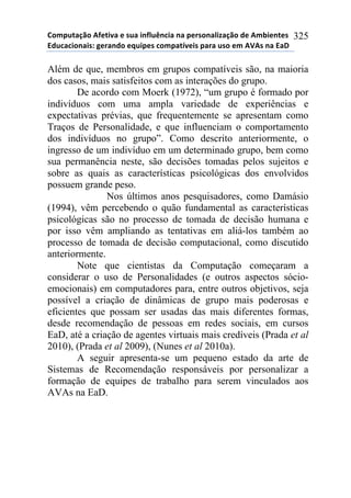 !"#$%&'()"*+,-&./'*-*0%'*.1,2%314.'*1'*$-50"1'2.6'()"*7-*+#8.-1&-0*
97%4'4."1'.0:*;-5'17"*-<%.$-0*4"#$'&=/-.0*$'5'*%0"*-#*+>+0*1'*9'?*
325
Além de que, membros em grupos compatíveis são, na maioria
dos casos, mais satisfeitos com as interações do grupo.
De acordo com Moerk (1972), “um grupo é formado por
indivíduos com uma ampla variedade de experiências e
expectativas prévias, que frequentemente se apresentam como
Traços de Personalidade, e que influenciam o comportamento
dos indivíduos no grupo”. Como descrito anteriormente, o
ingresso de um indivíduo em um determinado grupo, bem como
sua permanência neste, são decisões tomadas pelos sujeitos e
sobre as quais as características psicológicas dos envolvidos
possuem grande peso.
Nos últimos anos pesquisadores, como Damásio
(1994), vêm percebendo o quão fundamental as características
psicológicas são no processo de tomada de decisão humana e
por isso vêm ampliando as tentativas em aliá-los também ao
processo de tomada de decisão computacional, como discutido
anteriormente.
Note que cientistas da Computação começaram a
considerar o uso de Personalidades (e outros aspectos sócio-
emocionais) em computadores para, entre outros objetivos, seja
possível a criação de dinâmicas de grupo mais poderosas e
eficientes que possam ser usadas das mais diferentes formas,
desde recomendação de pessoas em redes sociais, em cursos
EaD, até a criação de agentes virtuais mais credíveis (Prada et al
2010), (Prada et al 2009), (Nunes et al 2010a).
A seguir apresenta-se um pequeno estado da arte de
Sistemas de Recomendação responsáveis por personalizar a
formação de equipes de trabalho para serem vinculados aos
AVAs na EaD.
 
