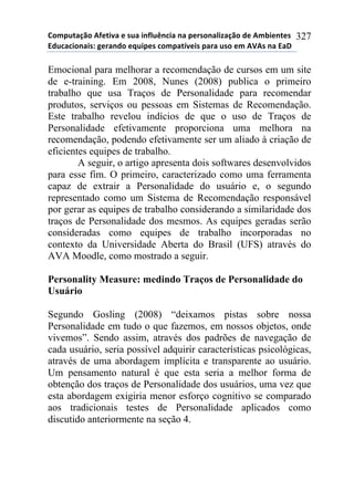 !"#$%&'()"*+,-&./'*-*0%'*.1,2%314.'*1'*$-50"1'2.6'()"*7-*+#8.-1&-0*
97%4'4."1'.0:*;-5'17"*-<%.$-0*4"#$'&=/-.0*$'5'*%0"*-#*+>+0*1'*9'?*
327
Emocional para melhorar a recomendação de cursos em um site
de e-training. Em 2008, Nunes (2008) publica o primeiro
trabalho que usa Traços de Personalidade para recomendar
produtos, serviços ou pessoas em Sistemas de Recomendação.
Este trabalho revelou indícios de que o uso de Traços de
Personalidade efetivamente proporciona uma melhora na
recomendação, podendo efetivamente ser um aliado à criação de
eficientes equipes de trabalho.
A seguir, o artigo apresenta dois softwares desenvolvidos
para esse fim. O primeiro, caracterizado como uma ferramenta
capaz de extrair a Personalidade do usuário e, o segundo
representado como um Sistema de Recomendação responsável
por gerar as equipes de trabalho considerando a similaridade dos
traços de Personalidade dos mesmos. As equipes geradas serão
consideradas como equipes de trabalho incorporadas no
contexto da Universidade Aberta do Brasil (UFS) através do
AVA Moodle, como mostrado a seguir.
Personality Measure: medindo Traços de Personalidade do
Usuário
Segundo Gosling (2008) “deixamos pistas sobre nossa
Personalidade em tudo o que fazemos, em nossos objetos, onde
vivemos”. Sendo assim, através dos padrões de navegação de
cada usuário, seria possível adquirir características psicológicas,
através de uma abordagem implícita e transparente ao usuário.
Um pensamento natural é que esta seria a melhor forma de
obtenção dos traços de Personalidade dos usuários, uma vez que
esta abordagem exigiria menor esforço cognitivo se comparado
aos tradicionais testes de Personalidade aplicados como
discutido anteriormente na seção 4.
 