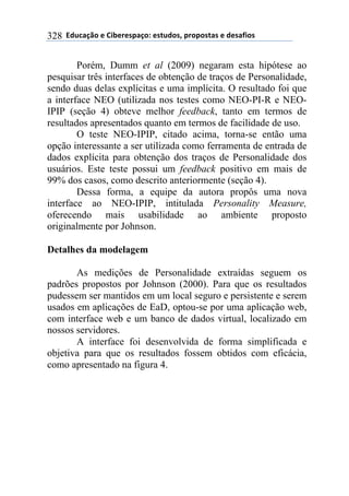 **97%4'()"*-*!.8-5-0$'(":*-0&%7"0@*$5"$"0&'0*-*7-0',."0*328
Porém, Dumm et al (2009) negaram esta hipótese ao
pesquisar três interfaces de obtenção de traços de Personalidade,
sendo duas delas explícitas e uma implícita. O resultado foi que
a interface NEO (utilizada nos testes como NEO-PI-R e NEO-
IPIP (seção 4) obteve melhor feedback, tanto em termos de
resultados apresentados quanto em termos de facilidade de uso.
O teste NEO-IPIP, citado acima, torna-se então uma
opção interessante a ser utilizada como ferramenta de entrada de
dados explícita para obtenção dos traços de Personalidade dos
usuários. Este teste possui um feedback positivo em mais de
99% dos casos, como descrito anteriormente (seção 4).
Dessa forma, a equipe da autora propôs uma nova
interface ao NEO-IPIP, intitulada Personality Measure,
oferecendo mais usabilidade ao ambiente proposto
originalmente por Johnson.
Detalhes da modelagem
As medições de Personalidade extraídas seguem os
padrões propostos por Johnson (2000). Para que os resultados
pudessem ser mantidos em um local seguro e persistente e serem
usados em aplicações de EaD, optou-se por uma aplicação web,
com interface web e um banco de dados virtual, localizado em
nossos servidores.
A interface foi desenvolvida de forma simplificada e
objetiva para que os resultados fossem obtidos com eficácia,
como apresentado na figura 4.
 