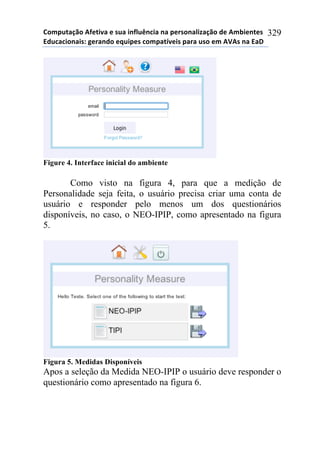 !"#$%&'()"*+,-&./'*-*0%'*.1,2%314.'*1'*$-50"1'2.6'()"*7-*+#8.-1&-0*
97%4'4."1'.0:*;-5'17"*-<%.$-0*4"#$'&=/-.0*$'5'*%0"*-#*+>+0*1'*9'?*
329
Figure 4. Interface inicial do ambiente
Como visto na figura 4, para que a medição de
Personalidade seja feita, o usuário precisa criar uma conta de
usuário e responder pelo menos um dos questionários
disponíveis, no caso, o NEO-IPIP, como apresentado na figura
5.
Figura 5. Medidas Disponíveis
Apos a seleção da Medida NEO-IPIP o usuário deve responder o
questionário como apresentado na figura 6.
 