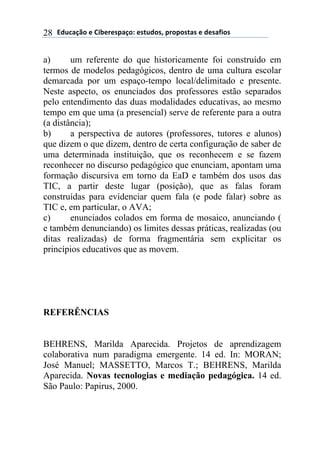 !"#$%&'()*)+,-*.*/0%&(1)*/2#"(/3)0.(0(/2%/)*)"*/%4,(/)28
a) um referente do que historicamente foi construído em
termos de modelos pedagógicos, dentro de uma cultura escolar
demarcada por um espaço-tempo local/delimitado e presente.
Neste aspecto, os enunciados dos professores estão separados
pelo entendimento das duas modalidades educativas, ao mesmo
tempo em que uma (a presencial) serve de referente para a outra
(a distância);
b) a perspectiva de autores (professores, tutores e alunos)
que dizem o que dizem, dentro de certa configuração de saber de
uma determinada instituição, que os reconhecem e se fazem
reconhecer no discurso pedagógico que enunciam, apontam uma
formação discursiva em torno da EaD e também dos usos das
TIC, a partir deste lugar (posição), que as falas foram
construídas para evidenciar quem fala (e pode falar) sobre as
TIC e, em particular, o AVA;
c) enunciados colados em forma de mosaico, anunciando (
e também denunciando) os limites dessas práticas, realizadas (ou
ditas realizadas) de forma fragmentária sem explicitar os
princípios educativos que as movem.
REFERÊNCIAS
BEHRENS, Marilda Aparecida. Projetos de aprendizagem
colaborativa num paradigma emergente. 14 ed. In: MORAN;
José Manuel; MASSETTO, Marcos T.; BEHRENS, Marilda
Aparecida. Novas tecnologias e mediação pedagógica. 14 ed.
São Paulo: Papirus, 2000.
 