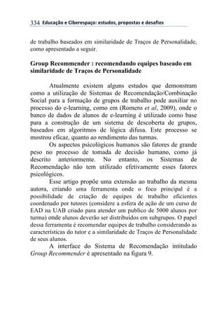 **97%4'()"*-*!.8-5-0$'(":*-0&%7"0@*$5"$"0&'0*-*7-0',."0*334
de trabalho baseados em similaridade de Traços de Personalidade,
como apresentado a seguir.
Group Recommender : recomendando equipes baseado em
similaridade de Traços de Personalidade
Atualmente existem alguns estudos que demonstram
como a utilização de Sistemas de Recomendação/Combinação
Social para a formação de grupos de trabalho pode auxiliar no
processo do e-learning, como em (Romero et al, 2009), onde o
banco de dados de alunos de e-learning é utilizado como base
para a construção de um sistema de descoberta de grupos,
baseados em algoritmos de lógica difusa. Este processo se
mostrou eficaz, quanto ao rendimento das turmas.
Os aspectos psicológicos humanos são fatores de grande
peso no processo de tomada de decisão humano, como já
descrito anteriormente. No entanto, os Sistemas de
Recomendação não tem utilizado efetivamente esses fatores
psicológicos.
Esse artigo propõe uma extensão ao trabalho da mesma
autora, criando uma ferramenta onde o foco principal é a
possibilidade de criação de equipes de trabalho eficientes
coordenado por tutores (considere a esfera de ação de um curso de
EAD na UAB criado para atender um publico de 5000 alunos por
turma) onde alunos deverão ser distribuídos em subgrupos. O papel
dessa ferramenta é recomendar equipes de trabalho considerando as
características do tutor e a similaridade de Traços de Personalidade
de seus alunos.
A interface do Sistema de Recomendação intitulado
Group Recommender é apresentado na figura 9.
 