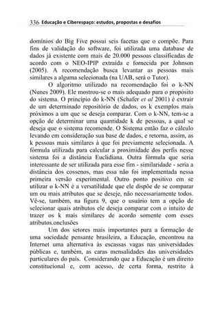 **97%4'()"*-*!.8-5-0$'(":*-0&%7"0@*$5"$"0&'0*-*7-0',."0*336
domínios do Big Five possui seis facetas que o compõe. Para
fins de validação do software, foi utilizada uma database de
dados já existente com mais de 20.000 pessoas classificadas de
acordo com o NEO-IPIP extraída e fornecida por Johnson
(2005). A recomendação busca levantar as pessoas mais
similares a alguma selecionada (na UAB, será o Tutor).
O algoritmo utilizado na recomendação foi o k-NN
(Nunes 2009). Ele mostrou-se o mais adequado para o propósito
do sistema. O princípio do k-NN (Schafer et al 2001) é extrair
de um determinado repositório de dados, os k exemplos mais
próximos a um que se deseja comparar. Com o k-NN, tem-se a
opção de determinar uma quantidade k de pessoas, a qual se
deseja que o sistema recomende. O Sistema então faz o cálculo
levando em consideração sua base de dados, e retorna, assim, as
k pessoas mais similares à que foi previamente selecionada. A
fórmula utilizada para calcular a proximidade dos perfis nesse
sistema foi a distância Euclidiana. Outra fórmula que seria
interessante de ser utilizada para esse fim - similaridade - seria a
distância dos cossenos, mas essa não foi implementada nessa
primeira versão experimental. Outro ponto positivo em se
utilizar o k-NN é a versatilidade que ele dispõe de se comparar
um ou mais atributos que se deseje, não necessariamente todos.
Vê-se, também, na figura 9, que o usuário tem a opção de
selecionar quais atributos ele deseja comparar com o intuito de
trazer os k mais similares de acordo somente com esses
atributos.onclusões
Um dos setores mais importantes para a formação de
uma sociedade pensante brasileira, a Educação, encontrou na
Internet uma alternativa às escassas vagas nas universidades
públicas e, também, as caras mensalidades das universidades
particulares do país. Considerando que a Educação é um direito
constitucional e, com acesso, de certa forma, restrito à
 