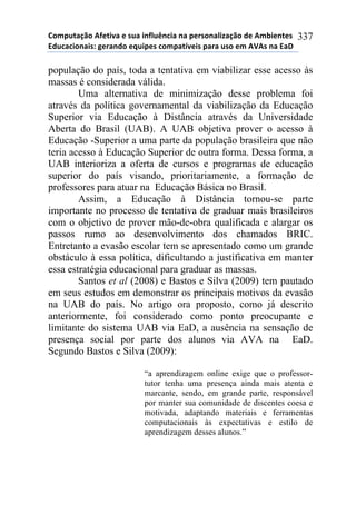 !"#$%&'()"*+,-&./'*-*0%'*.1,2%314.'*1'*$-50"1'2.6'()"*7-*+#8.-1&-0*
97%4'4."1'.0:*;-5'17"*-<%.$-0*4"#$'&=/-.0*$'5'*%0"*-#*+>+0*1'*9'?*
337
população do país, toda a tentativa em viabilizar esse acesso às
massas é considerada válida.
Uma alternativa de minimização desse problema foi
através da política governamental da viabilização da Educação
Superior via Educação à Distância através da Universidade
Aberta do Brasil (UAB). A UAB objetiva prover o acesso à
Educação -Superior a uma parte da população brasileira que não
teria acesso à Educação Superior de outra forma. Dessa forma, a
UAB interioriza a oferta de cursos e programas de educação
superior do país visando, prioritariamente, a formação de
professores para atuar na Educação Básica no Brasil.
Assim, a Educação à Distância tornou-se parte
importante no processo de tentativa de graduar mais brasileiros
com o objetivo de prover mão-de-obra qualificada e alargar os
passos rumo ao desenvolvimento dos chamados BRIC.
Entretanto a evasão escolar tem se apresentado como um grande
obstáculo à essa política, dificultando a justificativa em manter
essa estratégia educacional para graduar as massas.
Santos et al (2008) e Bastos e Silva (2009) tem pautado
em seus estudos em demonstrar os principais motivos da evasão
na UAB do país. No artigo ora proposto, como já descrito
anteriormente, foi considerado como ponto preocupante e
limitante do sistema UAB via EaD, a ausência na sensação de
presença social por parte dos alunos via AVA na EaD.
Segundo Bastos e Silva (2009):
“a aprendizagem online exige que o professor-
tutor tenha uma presença ainda mais atenta e
marcante, sendo, em grande parte, responsável
por manter sua comunidade de discentes coesa e
motivada, adaptando materiais e ferramentas
computacionais às expectativas e estilo de
aprendizagem desses alunos.”
 