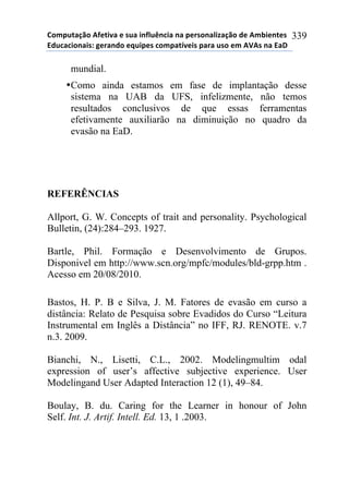 !"#$%&'()"*+,-&./'*-*0%'*.1,2%314.'*1'*$-50"1'2.6'()"*7-*+#8.-1&-0*
97%4'4."1'.0:*;-5'17"*-<%.$-0*4"#$'&=/-.0*$'5'*%0"*-#*+>+0*1'*9'?*
339
mundial.
•Como ainda estamos em fase de implantação desse
sistema na UAB da UFS, infelizmente, não temos
resultados conclusivos de que essas ferramentas
efetivamente auxiliarão na diminuição no quadro da
evasão na EaD.
REFERÊNCIAS
Allport, G. W. Concepts of trait and personality. Psychological
Bulletin, (24):284–293. 1927.
Bartle, Phil. Formação e Desenvolvimento de Grupos.
Disponivel em http://www.scn.org/mpfc/modules/bld-grpp.htm .
Acesso em 20/08/2010.
Bastos, H. P. B e Silva, J. M. Fatores de evasão em curso a
distância: Relato de Pesquisa sobre Evadidos do Curso “Leitura
Instrumental em Inglês a Distância” no IFF, RJ. RENOTE. v.7
n.3. 2009.
Bianchi, N., Lisetti, C.L., 2002. Modelingmultim odal
expression of user’s affective subjective experience. User
Modelingand User Adapted Interaction 12 (1), 49–84.
Boulay, B. du. Caring for the Learner in honour of John
Self. Int. J. Artif. Intell. Ed. 13, 1 .2003.
 