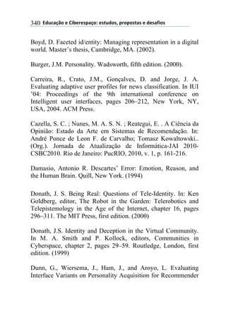 **97%4'()"*-*!.8-5-0$'(":*-0&%7"0@*$5"$"0&'0*-*7-0',."0*340
Boyd, D. Faceted id/entity: Managing representation in a digital
world. Master’s thesis, Cambridge, MA. (2002).
Burger, J.M. Personality. Wadsworth, fifth edition. (2000).
Carreira, R., Crato, J.M., Gonçalves, D. and Jorge, J. A.
Evaluating adaptive user profiles for news classification. In IUI
’04: Proceedings of the 9th international conference on
Intelligent user interfaces, pages 206–212, New York, NY,
USA, 2004. ACM Press.
Cazella, S. C. ; Nunes, M. A. S. N. ; Reategui, E. . A Ciência da
Opinião: Estado da Arte em Sistemas de Recomendação. In:
André Ponce de Leon F. de Carvalho; Tomasz Kowaltowski..
(Org.). Jornada de Atualização de Informática-JAI 2010-
CSBC2010. Rio de Janeiro: PucRIO, 2010, v. 1, p. 161-216.
Damasio, Antonio R. Descartes’ Error: Emotion, Reason, and
the Human Brain. Quill, New York. (1994)
Donath, J. S. Being Real: Questions of Tele-Identity. In: Ken
Goldberg, editor, The Robot in the Garden: Telerobotics and
Telepistemology in the Age of the Internet, chapter 16, pages
296–311. The MIT Press, first edition. (2000)
Donath, J.S. Identity and Deception in the Virtual Community.
In M. A. Smith and P. Kollock, editors, Communities in
Cyberspace, chapter 2, pages 29–59. Routledge, London, first
edition. (1999)
Dunn, G., Wiersema, J., Ham, J., and Aroyo, L. Evaluating
Interface Variants on Personality Acquisition for Recommender
 
