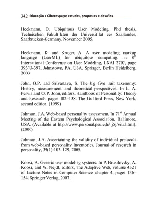 **97%4'()"*-*!.8-5-0$'(":*-0&%7"0@*$5"$"0&'0*-*7-0',."0*342
Heckmann, D. Ubiquitous User Modeling. Phd thesis,
Technischen Fakult´laten der Universit´lat des Saarlandes,
Saarbrucken-Germany, November 2005.
Heckmann, D. and Kruger, A. A user modeling markup
language (UserML) for ubiquitous computing. In 8th
International Conference on User Modeling, LNAI 2702, page
393˝U-397, Johnstown, PA, USA. Springer, Berlin Heidelberg.
2003
John, O.P. and Srivastava, S. The big five trait taxonomy:
History, measurement, and theoretical perspectives. In L. A.
Pervin and O. P. John, editors, Handbook of Personality: Theory
and Research, pages 102–138. The Guilford Press, New York,
second edition. (1999)
Johnson, J.A. Web-based personality assessment. In 71st
Annual
Meeting of the Eastern Psychological Association, Baltimore,
USA. (Available at http://www.personal.psu.edu/ j5j/vita.html).
(2000)
Johnson, J.A. Ascertaining the validity of individual protocols
from web-based personality inventories. Journal of research in
personality, 39(1):103–129, 2005.
Kobsa, A. Generic user modeling systems. In P. Brusilovsky, A.
Kobsa, and W. Nejdl, editors, The Adaptive Web, volume 4321
of Lecture Notes in Computer Science, chapter 4, pages 136–
154. Springer Verlag, 2007.
 
