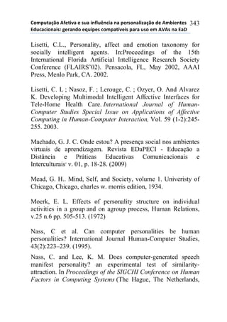 !"#$%&'()"*+,-&./'*-*0%'*.1,2%314.'*1'*$-50"1'2.6'()"*7-*+#8.-1&-0*
97%4'4."1'.0:*;-5'17"*-<%.$-0*4"#$'&=/-.0*$'5'*%0"*-#*+>+0*1'*9'?*
343
Lisetti, C.L., Personality, affect and emotion taxonomy for
socially intelligent agents. In:Proceedings of the 15th
International Florida Artificial Intelligence Research Society
Conference (FLAIRS’02). Pensacola, FL, May 2002, AAAI
Press, Menlo Park, CA. 2002.
Lisetti, C. L ; Nasoz, F. ; Lerouge, C. ; Ozyer, O. And Alvarez
K. Developing Multimodal Intelligent Affective Interfaces for
Tele-Home Health Care. International Journal of Human-
Computer Studies Special Issue on Applications of Affective
Computing in Human-Computer Interaction, Vol. 59 (1-2):245-
255. 2003.
Machado, G. J. C. Onde estou? A presença social nos ambientes
virtuais de aprendizagem. Revista EDaPECI - Educação a
Distância e Práticas Educativas Comunicacionais e
Interculturais,
v. 01, p. 18-28. (2009)
Mead, G. H.. Mind, Self, and Society, volume 1. Univeristy of
Chicago, Chicago, charles w. morris edition, 1934.
Moerk, E. L. Effects of personality structure on individual
activities in a group and on agroup process, Human Relations,
v.25 n.6 pp. 505-513. (1972)
Nass, C et al. Can computer personalities be human
personalities? International Journal Human-Computer Studies,
43(2):223–239. (1995).
Nass, C. and Lee, K. M. Does computer-generated speech
manifest personality? an experimental test of similarity-
attraction. In Proceedings of the SIGCHI Conference on Human
Factors in Computing Systems (The Hague, The Netherlands,
 