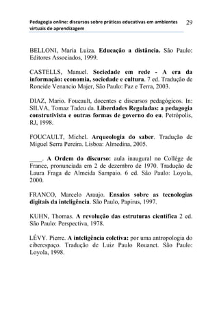 5*"%6(6,%)(78,7*1)",/$#./(/)/(-.*)0.92,$%/)*"#$%2,:%/)*;)%;-,*72*/)
:,.2#%,/)"*)%0.*7",<%6*;))
29
BELLONI, Maria Luiza. Educação a distância. São Paulo:
Editores Associados, 1999.
CASTELLS, Manuel. Sociedade em rede - A era da
informação: economia, sociedade e cultura. 7 ed. Tradução de
Roneide Venancio Majer, São Paulo: Paz e Terra, 2003.
DIAZ, Mario. Foucault, docentes e discursos pedagógicos. In:
SILVA, Tomaz Tadeu da. Liberdades Reguladas: a pedagogia
construtivista e outras formas de governo do eu. Petrópolis,
RJ, 1998.
FOUCAULT, Michel. Arqueologia do saber. Tradução de
Miguel Serra Pereira. Lisboa: Almedina, 2005.
____. A Ordem do discurso: aula inaugural no Collége de
France, pronunciada em 2 de dezembro de 1970. Tradução de
Laura Fraga de Almeida Sampaio. 6 ed. São Paulo: Loyola,
2000.
FRANCO, Marcelo Araujo. Ensaios sobre as tecnologias
digitais da inteligência. São Paulo, Papirus, 1997.
KUHN, Thomas. A revolução das estruturas científica 2 ed.
São Paulo: Perspectiva, 1978.
LÉVY. Pierre. A inteligência coletiva: por uma antropologia do
ciberespaço. Tradução de Luiz Paulo Rouanet. São Paulo:
Loyola, 1998.
 