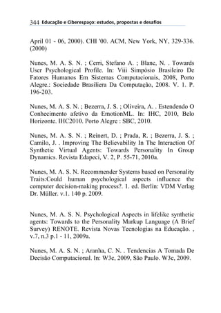 **97%4'()"*-*!.8-5-0$'(":*-0&%7"0@*$5"$"0&'0*-*7-0',."0*344
April 01 - 06, 2000). CHI '00. ACM, New York, NY, 329-336.
(2000)
Nunes, M. A. S. N. ; Cerri, Stefano A. ; Blanc, N. . Towards
User Psychological Profile. In: Viii Simpósio Brasileiro De
Fatores Humanos Em Sistemas Computacionais, 2008, Porto
Alegre.: Sociedade Brasiliera Da Computação, 2008. V. 1. P.
196-203.
Nunes, M. A. S. N. ; Bezerra, J. S. ; Oliveira, A. . Estendendo O
Conhecimento afetivo da EmotionML. In: IHC, 2010, Belo
Horizonte. IHC2010. Porto Alegre : SBC, 2010.
Nunes, M. A. S. N. ; Reinert, D. ; Prada, R. ; Bezerra, J. S. ;
Camilo, J. . Improving The Believability In The Interaction Of
Synthetic Virtual Agents: Towards Personality In Group
Dynamics. Revista Edapeci, V. 2, P. 55-71, 2010a.
Nunes, M. A. S. N. Recommender Systems based on Personality
Traits:Could human psychological aspects influence the
computer decision-making process?. 1. ed. Berlin: VDM Verlag
Dr. Müller. v.1. 140 p. 2009.
Nunes, M. A. S. N. Psychological Aspects in lifelike synthetic
agents: Towards to the Personality Markup Language (A Brief
Survey) RENOTE. Revista Novas Tecnologias na Educação. ,
v.7, n.3 p.1 - 11, 2009a.
Nunes, M. A. S. N. ; Aranha, C. N. . Tendencias A Tomada De
Decisão Computacional. In: W3c, 2009, São Paulo. W3c, 2009.
 
