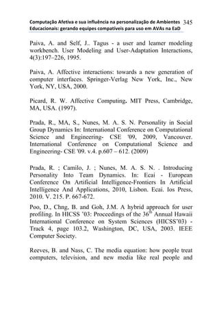 !"#$%&'()"*+,-&./'*-*0%'*.1,2%314.'*1'*$-50"1'2.6'()"*7-*+#8.-1&-0*
97%4'4."1'.0:*;-5'17"*-<%.$-0*4"#$'&=/-.0*$'5'*%0"*-#*+>+0*1'*9'?*
345
Paiva, A. and Self, J.. Tagus - a user and leamer modeling
workbench. User Modeling and User-Adaptation Interactions,
4(3):197–226, 1995.
Paiva, A. Affective interactions: towards a new generation of
computer interfaces. Springer-Verlag New York, Inc., New
York, NY, USA, 2000.
Picard, R. W. Affective Computing. MIT Press, Cambridge,
MA, USA. (1997).
Prada, R., MA, S., Nunes, M. A. S. N. Personality in Social
Group Dynamics In: International Conference on Computational
Science and Engineering- CSE '09, 2009, Vancouver.
International Conference on Computational Science and
Engineering- CSE '09. v.4. p.607 – 612. (2009)
Prada, R. ; Camilo, J. ; Nunes, M. A. S. N. . Introducing
Personality Into Team Dynamics. In: Ecai - European
Conference On Artificial Intelligence-Frontiers In Artificial
Intelligence And Applications, 2010, Lisbon. Ecai. Ios Press,
2010. V. 215. P. 667-672.
Poo, D., Chng, B. and Goh, J.M. A hybrid approach for user
profiling. In HICSS ’03: Proceedings of the 36th
Annual Hawaii
International Conference on System Sciences (HICSS’03) -
Track 4, page 103.2, Washington, DC, USA, 2003. IEEE
Computer Society.
Reeves, B. and Nass, C. The media equation: how people treat
computers, television, and new media like real people and
 