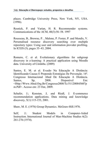 **97%4'()"*-*!.8-5-0$'(":*-0&%7"0@*$5"$"0&'0*-*7-0',."0*346
places. Cambridge University Press, New York, NY, USA.
(1996).
Resnick, P. and Varian, H. R. Recommender systems.
Communications of the ACM, 40(3):56–58. 1997
Rousseau, B., Browne, P. , Malone, P. Foster, P. and Mendis, V.
Personalised resource discovery searching over multiple
repository types: Using user and information provider profiling.
In ICEIS (5), pages 35–43, 2004.
Romero, C. et al. Evolutionary algorithms for subgroup
discovery in e-learning: A practical application using Moodle
data. University of Córdoba. (2009)
Santos, E. M. et al. Evasão Na Educação A Distância:
Identificando Causas E Propondo Estratégias De Prevenção. 14º.
Congresso Internacional Abed De Educação A Distância.
Santos, Sp, 2008. Disponível Em:
<Http://Www.Abed.Org.Br/Congresso2008/Tc/511200845607p
m.Pdf>. Acesso em: 23 Out, 2009.
Schafer, J.; Konstan, J, and Riedl, J. E-commerce
recommendation applications. Data mining and knowledge
discovery, 5(1):115-153, 2001.
Shaw, M. E. (1976) Group Dynamics. McGraw-Hill.1976.
Self, J.: Student Models in Computer-Aided
Instruction. International Journal of Man-Machine Studies 6(2):
261-276 (1974).
 