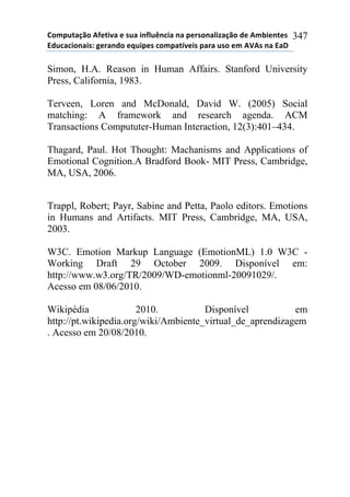 !"#$%&'()"*+,-&./'*-*0%'*.1,2%314.'*1'*$-50"1'2.6'()"*7-*+#8.-1&-0*
97%4'4."1'.0:*;-5'17"*-<%.$-0*4"#$'&=/-.0*$'5'*%0"*-#*+>+0*1'*9'?*
347
Simon, H.A. Reason in Human Affairs. Stanford University
Press, California, 1983.
Terveen, Loren and McDonald, David W. (2005) Social
matching: A framework and research agenda. ACM
Transactions Compututer-Human Interaction, 12(3):401–434.
Thagard, Paul. Hot Thought: Machanisms and Applications of
Emotional Cognition.A Bradford Book- MIT Press, Cambridge,
MA, USA, 2006.
Trappl, Robert; Payr, Sabine and Petta, Paolo editors. Emotions
in Humans and Artifacts. MIT Press, Cambridge, MA, USA,
2003.
W3C. Emotion Markup Language (EmotionML) 1.0 W3C -
Working Draft 29 October 2009. Disponível em:
http://www.w3.org/TR/2009/WD-emotionml-20091029/.
Acesso em 08/06/2010.
Wikipédia 2010. Disponível em
http://pt.wikipedia.org/wiki/Ambiente_virtual_de_aprendizagem
. Acesso em 20/08/2010.
 