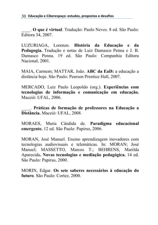 !"#$%&'()*)+,-*.*/0%&(1)*/2#"(/3)0.(0(/2%/)*)"*/%4,(/)30
____. O que é virtual. Tradução: Paulo Neves. 8 ed. São Paulo:
Editora 34, 2007.
LUZURIAGA, Lorenzo. História da Educação e da
Pedagogia. Tradução e notas de Luiz Damasco Penna e J. B.
Damasco Penna. 19 ed. São Paulo: Companhia Editora
Nacional, 2001.
MAIA, Carmem; MATTAR, João. ABC da EaD: a educação a
distância hoje. São Paulo: Pearson Prentice Hall, 2007.
MERCADO, Luiz Paulo Leopoldo (org.). Experiências com
tecnologias de informação e comunicação em educação.
Maceió: UFAL, 2006.
____. Práticas de formação de professores na Educação a
Distância. Maceió: UFAL, 2008.
MORAES, Maria Cândida de. Paradigma educacional
emergente. 12 ed. São Paulo: Papirus, 2006.
MORAN, José Manuel. Ensino aprendizagem inovadores com
tecnologias audiovisuais e telemáticas. In: MORAN; José
Manuel; MASSETTO, Marcos T.; BEHRENS, Marilda
Aparecida. Novas tecnologias e mediação pedagógica. 14 ed.
São Paulo: Papirus, 2000.
MORIN, Edgar. Os sete saberes necessários à educação do
futuro. São Paulo: Cortez, 2000.
 