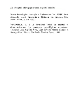 !"#$%&'()*)+,-*.*/0%&(1)*/2#"(/3)0.(0(/2%/)*)"*/%4,(/)32
Novas Tecnologias: descrição e fundamentos. VALENTE, José
Armando. (org.). Educação a distância via internet. São
Paulo: AVERCAMP, 2003.
VYGOTSKY, L. S. A formação social da mente: o
desenvolvimento dos processos psicológicos superiores.
Tradução: José Cipolla Neto, Luiz Silveira Menna Barreto e
Solange Casto Afeche. São Paulo: Martins Fontes, 1991.
 