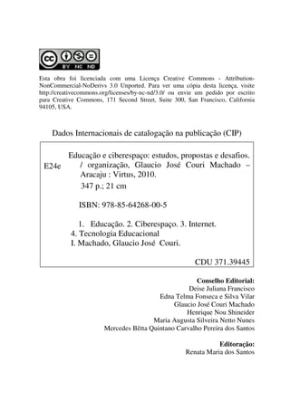 Esta obra foi licenciada com uma Licença Creative Commons - Attribution-
NonCommercial-NoDerivs 3.0 Unported. Para ver uma cópia desta licença, visite
http://creativecommons.org/licenses/by-nc-nd/3.0/ ou envie um pedido por escrito
para Creative Commons, 171 Second Street, Suite 300, San Francisco, California
94105, USA.
Dados Internacionais de catalogação na publicação (CIP)
E24e
Educação e ciberespaço: estudos, propostas e desafios.
/ organização, Glaucio José Couri Machado –
Aracaju : Virtus, 2010.
347 p.; 21 cm
ISBN: 978-85-64268-00-5
1. Educação. 2. Ciberespaço. 3. Internet.
4. Tecnologia Educacional
I. Machado, Glaucio José Couri.
CDU 371.39445
Conselho Editorial:
Deise Juliana Francisco
Edna Telma Fonseca e Silva Vilar
Glaucio José Couri Machado
Henrique Nou Shineider
Maria Augusta Silveira Netto Nunes
Mercedes Bêtta Quintano Carvalho Pereira dos Santos
Editoração:
Renata Maria dos Santos
 