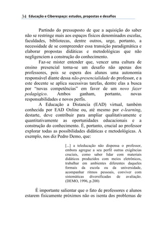 !"#$%&'()*)+,-*.*/0%&(1)*/2#"(/3)0.(0(/2%/)*)"*/%4,(/)34
Partindo do pressuposto de que a aquisição do saber
não se restringe mais aos espaços físicos denominados escolas,
faculdades, bibliotecas, dentre outros, urge, portanto, a
necessidade de se compreender essa transição paradigmática e
elaborar propostas didáticas e metodológicas que não
negligenciem a construção do conhecimento.
Faz-se mister entender que, vencer uma cultura de
ensino presencial torna-se um desafio não apenas dos
professores, pois se espera dos alunos uma autonomia
responsável diante dessa não-presencialidade do professor, e a
este docente se aplica sucessivas tarefas, dentre elas a busca
por “novas competências” em favor de um novo fazer
pedagógico. Ambos ganham, portanto, novas
responsabilidades e novos perfis.
A Educação a Distancia (EAD) virtual, também
conhecida por EAD Online ou, até mesmo por e-learning,
destarte, deve contribuir para ampliar qualitativamente e
quantitativamente as oportunidades educacionais e a
construção do conhecimento. É, portanto, crucial ao professor
explorar todas as possibilidades didáticas e metodológicas. A
exemplo, nos diz Pedro Demo, que:
[...] a teleducação não dispensa o professor,
embora agregue a seu perfil outras exigências
cruciais, como saber lidar com materiais
didáticos produzidos com meios eletrônicos,
trabalhar em ambientes diferentes daqueles
formais da escola ou da universidade,
acompanhar ritmos pessoais, conviver com
sistemáticas diversificadas de avaliação.
(DEMO, 1996, p.200)
É importante salientar que o fato de professores e alunos
estarem fisicamente próximos não os isenta dos problemas de
 
