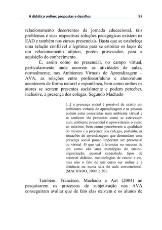 5)","62,$%)(78,7*1)0.(0(/2%/)*)"*/%4,(/) 35
relacionamento decorrentes da jornada educacional, tais
problemas e suas respectivas soluções pedagógicas existem na
EAD e também nos cursos presenciais. Basta que se estabeleça
uma relação confiável e legítima para se estreitar os laços de
um relacionamento atípico, porém provocador, para a
aquisição do conhecimento.
E, assim como no presencial, no campo virtual,
particularmente onde ocorrem as atividades de aulas,
normalmente, nos Ambientes Virtuais de Aprendizagem –
AVA, as relações entre professor/aluno e aluno/aluno
acontecem de forma natural e espontânea, bem como ambos os
atores se sentem presentes socialmente e podem perceber,
inclusive, a presença dos colegas. Segundo Machado
[...] a presença social é possível de existir em
ambientes virtuais de aprendizagem e as pessoas
podem estar conectadas num ambiente virtual e
se sentirem tão presentes como se estivessem
num ambiente presencial e aproveitarem o curso
ao máximo, bem como perceberem a qualidade
do mesmo e a presença dos colegas, portanto, as
situações de aprendizagem que demandam uma
presença social pouco importam ser presencial
ou virtual. O que vai diferenciar no sucesso de
um curso são suas estratégias de ensino,
organização, pessoal capacitado, tipos de
material didático, metodologias de ensino e etc,
mas não o fato de um curso ser online e a
distância ou numa sala de aula convencional.
(MACHADO, 2009, p.20).
Também, Francisco, Machado e Axt (2004) ao
pesquisarem os processos de subjetivação nos AVA
conseguiram avaliar que de fato elas existem e os alunos de
 