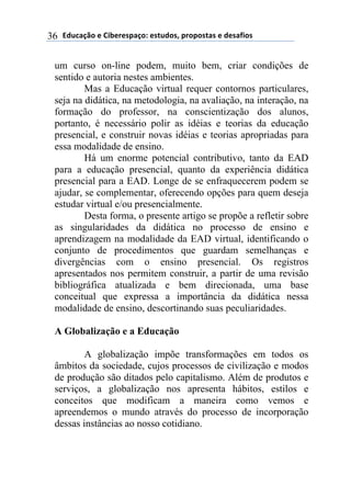 !"#$%&'()*)+,-*.*/0%&(1)*/2#"(/3)0.(0(/2%/)*)"*/%4,(/)36
um curso on-line podem, muito bem, criar condições de
sentido e autoria nestes ambientes.
Mas a Educação virtual requer contornos particulares,
seja na didática, na metodologia, na avaliação, na interação, na
formação do professor, na conscientização dos alunos,
portanto, é necessário polir as idéias e teorias da educação
presencial, e construir novas idéias e teorias apropriadas para
essa modalidade de ensino.
Há um enorme potencial contributivo, tanto da EAD
para a educação presencial, quanto da experiência didática
presencial para a EAD. Longe de se enfraquecerem podem se
ajudar, se complementar, oferecendo opções para quem deseja
estudar virtual e/ou presencialmente.
Desta forma, o presente artigo se propõe a refletir sobre
as singularidades da didática no processo de ensino e
aprendizagem na modalidade da EAD virtual, identificando o
conjunto de procedimentos que guardam semelhanças e
divergências com o ensino presencial. Os registros
apresentados nos permitem construir, a partir de uma revisão
bibliográfica atualizada e bem direcionada, uma base
conceitual que expressa a importância da didática nessa
modalidade de ensino, descortinando suas peculiaridades.
A Globalização e a Educação
A globalização impõe transformações em todos os
âmbitos da sociedade, cujos processos de civilização e modos
de produção são ditados pelo capitalismo. Além de produtos e
serviços, a globalização nos apresenta hábitos, estilos e
conceitos que modificam a maneira como vemos e
apreendemos o mundo através do processo de incorporação
dessas instâncias ao nosso cotidiano.
 