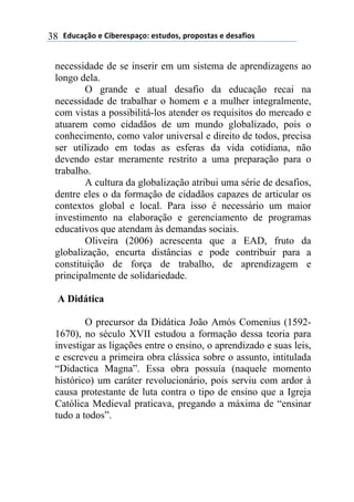 !"#$%&'()*)+,-*.*/0%&(1)*/2#"(/3)0.(0(/2%/)*)"*/%4,(/)38
necessidade de se inserir em um sistema de aprendizagens ao
longo dela.
O grande e atual desafio da educação recai na
necessidade de trabalhar o homem e a mulher integralmente,
com vistas a possibilitá-los atender os requisitos do mercado e
atuarem como cidadãos de um mundo globalizado, pois o
conhecimento, como valor universal e direito de todos, precisa
ser utilizado em todas as esferas da vida cotidiana, não
devendo estar meramente restrito a uma preparação para o
trabalho.
A cultura da globalização atribui uma série de desafios,
dentre eles o da formação de cidadãos capazes de articular os
contextos global e local. Para isso é necessário um maior
investimento na elaboração e gerenciamento de programas
educativos que atendam às demandas sociais.
Oliveira (2006) acrescenta que a EAD, fruto da
globalização, encurta distâncias e pode contribuir para a
constituição de força de trabalho, de aprendizagem e
principalmente de solidariedade.
A Didática
O precursor da Didática João Amós Comenius (1592-
1670), no século XVII estudou a formação dessa teoria para
investigar as ligações entre o ensino, o aprendizado e suas leis,
e escreveu a primeira obra clássica sobre o assunto, intitulada
“Didactica Magna”. Essa obra possuía (naquele momento
histórico) um caráter revolucionário, pois serviu com ardor à
causa protestante de luta contra o tipo de ensino que a Igreja
Católica Medieval praticava, pregando a máxima de “ensinar
tudo a todos”.
 