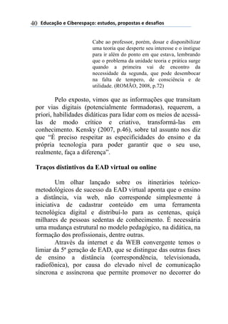 !"#$%&'()*)+,-*.*/0%&(1)*/2#"(/3)0.(0(/2%/)*)"*/%4,(/)40
Cabe ao professor, porém, dosar e disponibilizar
uma teoria que desperte seu interesse e o instigue
para ir além do ponto em que estava, lembrando
que o problema da unidade teoria e prática surge
quando a primeira vai de encontro da
necessidade da segunda, que pode desembocar
na falta de tempero, de consciência e de
utilidade. (ROMÃO, 2008, p.72)
Pelo exposto, vimos que as informações que transitam
por vias digitais (potencialmente formadoras), requerem, a
priori, habilidades didáticas para lidar com os meios de acessá-
las de modo crítico e criativo, transformá-las em
conhecimento. Kensky (2007, p.46), sobre tal assunto nos diz
que “É preciso respeitar as especificidades do ensino e da
própria tecnologia para poder garantir que o seu uso,
realmente, faça a diferença”.
Traços distintivos da EAD virtual ou online
Um olhar lançado sobre os itinerários teórico-
metodológicos de sucesso da EAD virtual aponta que o ensino
a distância, via web, não corresponde simplesmente à
iniciativa de cadastrar conteúdo em uma ferramenta
tecnológica digital e distribuí-lo para as centenas, quiçá
milhares de pessoas sedentas de conhecimento. É necessária
uma mudança estrutural no modelo pedagógico, na didática, na
formação dos profissionais, dentre outras.
Através da internet e da WEB convergente temos o
limiar da 5ª geração de EAD, que se distingue das outras fases
de ensino a distância (correspondência, televisionada,
radiofônica), por causa do elevado nível de comunicação
síncrona e assíncrona que permite promover no decorrer do
 