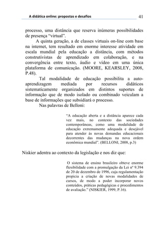 5)","62,$%)(78,7*1)0.(0(/2%/)*)"*/%4,(/) 41
processo, uma distância que reserva inúmeras possibilidades
de presença “virtual”.
A quinta geração, a de classes virtuais on-line com base
na internet, tem resultado em enorme interesse atividade em
escala mundial pela educação a distância, com métodos
construtivistas de aprendizado em colaboração, e na
convergência entre texto, áudio e vídeo em uma única
plataforma de comunicação. (MOORE, KEARSLEY, 2008,
P.48).
Tal modalidade de educação possibilita a auto-
aprendizagem mediada por recursos didáticos
sistematicamente organizados em distintos suportes de
informação que de modo isolado ou combinado veiculam a
base de informações que subsidiará o processo.
Nas palavras de Belloni:
“A educação aberta e a distância aparece cada
vez mais, no contexto das sociedades
contemporâneas, como uma modalidade de
educação extremamente adequada e desejável
para atender às novas demandas educacionais
decorrentes das mudanças na nova ordem
econômica mundial”. (BELLONI, 2008, p.3)
Niskier adentra ao contexto da legislação e nos diz que:
O sistema de ensino brasileiro obteve enorme
flexibilidade com a promulgação da Lei nº 9.394
de 20 de dezembro de 1996, cuja regulamentação
propicia a criação de novas modalidades de
cursos, de modo a poder incorporar novos
conteúdos, práticas pedagógicas e procedimentos
de avaliação.” (NISKIER, 1999, P.16).
 