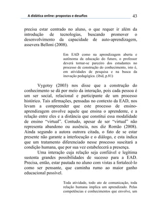 5)","62,$%)(78,7*1)0.(0(/2%/)*)"*/%4,(/) 43
precisa estar centrado no aluno, o que requer ir além da
introdução de tecnologias, buscando promover o
desenvolvimento da capacidade de auto-aprendizagem,
assevera Belloni (2008).
Em EAD como na aprendizagem aberta e
autônoma da educação do futuro, o professor
deverá tornar-se parceiro dos estudantes no
processo de construção do conhecimento, isto é,
em atividades de pesquisa e na busca da
inovação pedagógica. (ibid, p.81)
Vygotsy (2003) nos disse que a construção do
conhecimento se dá por meio da interação, pois cada pessoa é
um ser social, relacional e participante de um processo
histórico. Tais afirmações, pensadas no contexto da EAD, nos
levam a compreender que este processo de ensino-
aprendizagem envolve aquele que ensina o aprendente, e a
relação entre eles e a distância que constitui essa modalidade
de ensino “virtual”. Contudo, apesar de ser “virtual” não
representa abandono ou ausência, nos diz Romão (2008).
Ainda segundo a autora outrora citada, o fato de se estar
presente não garante a interlocução e o diálogo, e esta indica
que um tratamento diferenciado nesse processo suscitará a
condição humana, que por sua vez estabelecerá a presença.
Uma interação cuja relação seja confiável e legítima
sustenta grandes possibilidades de sucesso para a EAD.
Precisa, então, estar pautada no aluno com vistas a fortalecê-lo
como ser pensante, que caminha rumo ao maior ganho
educacional possível.
Toda atividade, todo ato de comunicação, toda
relação humana implica um aprendizado. Pelas
competências e conhecimentos que envolve, um
 