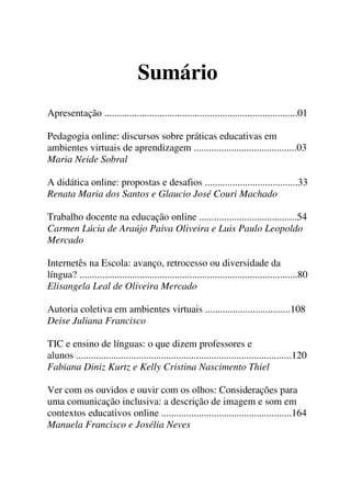 Sumário
Apresentação .............................................................................01
Pedagogia online: discursos sobre práticas educativas em
ambientes virtuais de aprendizagem .........................................03
Maria Neide Sobral
A didática online: propostas e desafios .....................................33
Renata Maria dos Santos e Glaucio José Couri Machado
Trabalho docente na educação online .......................................54
Carmen Lúcia de Araújo Paiva Oliveira e Luis Paulo Leopoldo
Mercado
Internetês na Escola: avanço, retrocesso ou diversidade da
língua? .......................................................................................80
Elisangela Leal de Oliveira Mercado
Autoria coletiva em ambientes virtuais ..................................108
Deise Juliana Francisco
TIC e ensino de línguas: o que dizem professores e
alunos ......................................................................................120
Fabiana Diniz Kurtz e Kelly Cristina Nascimento Thiel
Ver com os ouvidos e ouvir com os olhos: Considerações para
uma comunicação inclusiva: a descrição de imagem e som em
contextos educativos online ....................................................164
Manuela Francisco e Josélia Neves
 