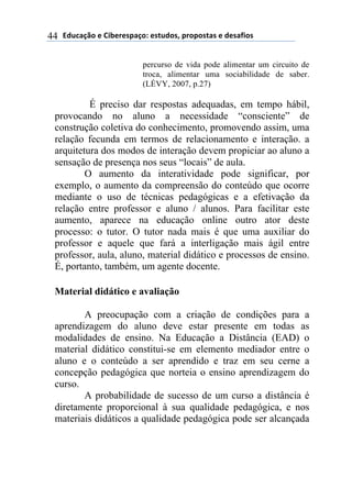 !"#$%&'()*)+,-*.*/0%&(1)*/2#"(/3)0.(0(/2%/)*)"*/%4,(/)44
percurso de vida pode alimentar um circuito de
troca, alimentar uma sociabilidade de saber.
(LÉVY, 2007, p.27)
É preciso dar respostas adequadas, em tempo hábil,
provocando no aluno a necessidade “consciente” de
construção coletiva do conhecimento, promovendo assim, uma
relação fecunda em termos de relacionamento e interação. a
arquitetura dos modos de interação devem propiciar ao aluno a
sensação de presença nos seus “locais” de aula.
O aumento da interatividade pode significar, por
exemplo, o aumento da compreensão do conteúdo que ocorre
mediante o uso de técnicas pedagógicas e a efetivação da
relação entre professor e aluno / alunos. Para facilitar este
aumento, aparece na educação online outro ator deste
processo: o tutor. O tutor nada mais é que uma auxiliar do
professor e aquele que fará a interligação mais ágil entre
professor, aula, aluno, material didático e processos de ensino.
É, portanto, também, um agente docente.
Material didático e avaliação
A preocupação com a criação de condições para a
aprendizagem do aluno deve estar presente em todas as
modalidades de ensino. Na Educação a Distância (EAD) o
material didático constitui-se em elemento mediador entre o
aluno e o conteúdo a ser aprendido e traz em seu cerne a
concepção pedagógica que norteia o ensino aprendizagem do
curso.
A probabilidade de sucesso de um curso a distância é
diretamente proporcional à sua qualidade pedagógica, e nos
materiais didáticos a qualidade pedagógica pode ser alcançada
 