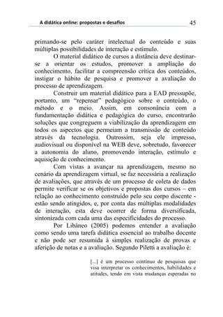 5)","62,$%)(78,7*1)0.(0(/2%/)*)"*/%4,(/) 45
primando-se pelo caráter intelectual do conteúdo e suas
múltiplas possibilidades de interação e estímulo.
O material didático de cursos a distância deve destinar-
se a orientar os estudos, promover a ampliação do
conhecimento, facilitar a compreensão crítica dos conteúdos,
instigar o hábito de pesquisa e promover a avaliação do
processo de aprendizagem.
Construir um material didático para a EAD pressupõe,
portanto, um “repensar” pedagógico sobre o conteúdo, o
método e o meio. Assim, em consonância com a
fundamentação didática e pedagógica do curso, encontrarão
soluções que congreguem a viabilização da aprendizagem em
todos os aspectos que permeiam a transmissão de conteúdo
através da tecnologia. Outrossim, seja ele impresso,
audiovisual ou disponível na WEB deve, sobretudo, favorecer
a autonomia do aluno, promovendo interação, estímulo e
aquisição de conhecimento.
Com vistas a avançar na aprendizagem, mesmo no
cenário da aprendizagem virtual, se faz necessária a realização
de avaliações, que através de um processo de coleta de dados
permite verificar se os objetivos e propostas dos cursos – em
relação ao conhecimento construído pelo seu corpo discente -
estão sendo atingidos, e, por conta das múltiplas modalidades
de interação, esta deve ocorrer de forma diversificada,
sintonizada com cada uma das especificidades do processo.
Por Libâneo (2005) podemos entender a avaliação
como sendo uma tarefa didática essencial ao trabalho docente
e não pode ser resumida à simples realização de provas e
aferição de notas e a avaliação. Segundo Piletti a avaliação é:
[...] é um processo contínuo de pesquisas que
visa interpretar os conhecimentos, habilidades e
atitudes, tendo em vista mudanças esperadas no
 