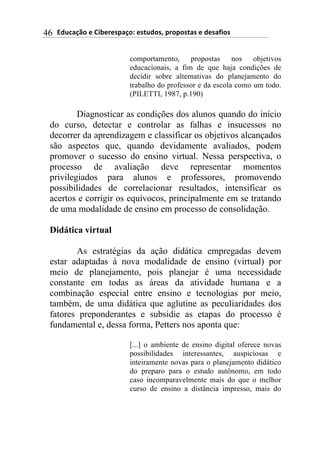 !"#$%&'()*)+,-*.*/0%&(1)*/2#"(/3)0.(0(/2%/)*)"*/%4,(/)46
comportamento, propostas nos objetivos
educacionais, a fim de que haja condições de
decidir sobre alternativas do planejamento do
trabalho do professor e da escola como um todo.
(PILETTI, 1987, p.190)
Diagnosticar as condições dos alunos quando do início
do curso, detectar e controlar as falhas e insucessos no
decorrer da aprendizagem e classificar os objetivos alcançados
são aspectos que, quando devidamente avaliados, podem
promover o sucesso do ensino virtual. Nessa perspectiva, o
processo de avaliação deve representar momentos
privilegiados para alunos e professores, promovendo
possibilidades de correlacionar resultados, intensificar os
acertos e corrigir os equívocos, principalmente em se tratando
de uma modalidade de ensino em processo de consolidação.
Didática virtual
As estratégias da ação didática empregadas devem
estar adaptadas à nova modalidade de ensino (virtual) por
meio de planejamento, pois planejar é uma necessidade
constante em todas as áreas da atividade humana e a
combinação especial entre ensino e tecnologias por meio,
também, de uma didática que aglutine as peculiaridades dos
fatores preponderantes e subsidie as etapas do processo é
fundamental e, dessa forma, Petters nos aponta que:
[...] o ambiente de ensino digital oferece novas
possibilidades interessantes, auspiciosas e
inteiramente novas para o planejamento didático
do preparo para o estudo autônomo, em todo
caso incomparavelmente mais do que o melhor
curso de ensino a distância impresso, mais do
 