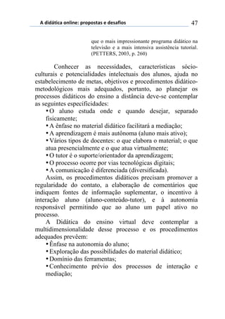 5)","62,$%)(78,7*1)0.(0(/2%/)*)"*/%4,(/) 47
que o mais impressionante programa didático na
televisão e a mais intensiva assistência tutorial.
(PETTERS, 2003, p. 260)
Conhecer as necessidades, características sócio-
culturais e potencialidades intelectuais dos alunos, ajuda no
estabelecimento de metas, objetivos e procedimentos didático-
metodológicos mais adequados, portanto, ao planejar os
processos didáticos do ensino a distância deve-se contemplar
as seguintes especificidades:
•O aluno estuda onde e quando desejar, separado
fisicamente;
•A ênfase no material didático facilitará a mediação;
•A aprendizagem é mais autônoma (aluno mais ativo);
•Vários tipos de docentes: o que elabora o material; o que
atua presencialmente e o que atua virtualmente;
•O tutor é o suporte/orientador da aprendizagem;
•O processo ocorre por vias tecnológicas digitais;
•A comunicação é diferenciada (diversificada).
Assim, os procedimentos didáticos precisam promover a
regularidade do contato, a elaboração de comentários que
indiquem fontes de informação suplementar, o incentivo à
interação aluno (aluno-conteúdo-tutor), e à autonomia
responsável permitindo que ao aluno um papel ativo no
processo.
A Didática do ensino virtual deve contemplar a
multidimensionalidade desse processo e os procedimentos
adequados prevêem:
•Ênfase na autonomia do aluno;
•Exploração das possibilidades do material didático;
•Domínio das ferramentas;
•Conhecimento prévio dos processos de interação e
mediação;
 