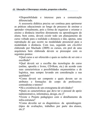 !"#$%&'()*)+,-*.*/0%&(1)*/2#"(/3)0.(0(/2%/)*)"*/%4,(/)48
•Disponibilidade e interesse para a comunicação
diferenciada.
A assessoria didática precisa ser contínua para aprimorar
as práticas educacionais ao longo do processo de ensinar e
aprender virtualmente, pois a forma de organizar e orientar o
ensino a distância interfere diretamente na aprendizagem do
aluno, bem como, deverá existir todo um planejamento do
curso voltado para a realidade a distancia e não, apenas, uma
reprodução do que ocorre na modalidade presencial para a
modalidade à distância. Com isso, seguindo um checklist
elaborado por Machado (2009) os cursos, em prol de uma
arquitetura bem elaborada devem se preocupar com os
seguintes pontos:
•Qual curso a ser oferecido e quais as razões de ser este o
escolhido?
•Qual deverá ser a escolha das tecnologias do curso
(online, apostila e livros, CD-Rom, etc.) de acordo com
suas características e possibilidades orçamentárias e de
logística, mas sempre levando em consideração a sua
qualidade?
•Como deverá ser composto e quais devem ser os
atributos e formações do corpo de professores-
conteudistas e tutores?
•Há a existência de um cronograma de atividades?
•Quais as características que deve ter o pessoal de apoio
(administrativo, informática, design, etc.)?
•Existe o Projeto pedagógico com o detalhamento da
infra-estrutura?
•Como deverão ser os diagnósticos da aprendizagem
(tipos de avaliações, trabalhos por parte dos alunos,
etc.)?
 
