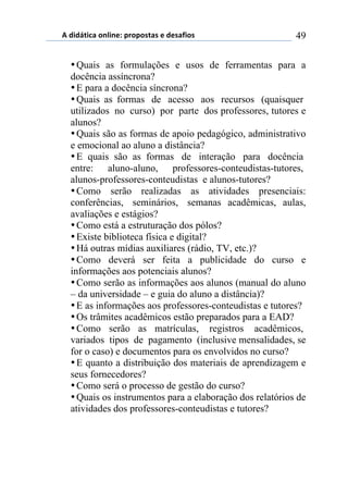 5)","62,$%)(78,7*1)0.(0(/2%/)*)"*/%4,(/) 49
•Quais as formulações e usos de ferramentas para a
docência assíncrona?
•E para a docência síncrona?
•Quais as formas de acesso aos recursos (quaisquer
utilizados no curso) por parte dos professores, tutores e
alunos?
•Quais são as formas de apoio pedagógico, administrativo
e emocional ao aluno a distância?
•E quais são as formas de interação para docência
entre: aluno-aluno, professores-conteudistas-tutores,
alunos-professores-conteudistas e alunos-tutores?
•Como serão realizadas as atividades presenciais:
conferências, seminários, semanas acadêmicas, aulas,
avaliações e estágios?
•Como está a estruturação dos pólos?
•Existe biblioteca física e digital?
•Há outras mídias auxiliares (rádio, TV, etc.)?
•Como deverá ser feita a publicidade do curso e
informações aos potenciais alunos?
•Como serão as informações aos alunos (manual do aluno
– da universidade – e guia do aluno a distância)?
•E as informações aos professores-conteudistas e tutores?
•Os trâmites acadêmicos estão preparados para a EAD?
•Como serão as matrículas, registros acadêmicos,
variados tipos de pagamento (inclusive mensalidades, se
for o caso) e documentos para os envolvidos no curso?
•E quanto a distribuição dos materiais de aprendizagem e
seus fornecedores?
•Como será o processo de gestão do curso?
•Quais os instrumentos para a elaboração dos relatórios de
atividades dos professores-conteudistas e tutores?
 