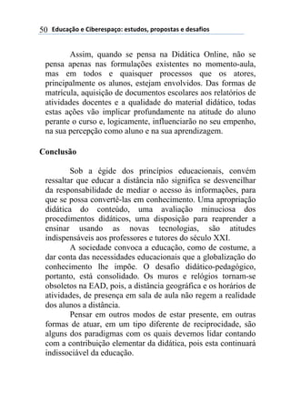 !"#$%&'()*)+,-*.*/0%&(1)*/2#"(/3)0.(0(/2%/)*)"*/%4,(/)50
Assim, quando se pensa na Didática Online, não se
pensa apenas nas formulações existentes no momento-aula,
mas em todos e quaisquer processos que os atores,
principalmente os alunos, estejam envolvidos. Das formas de
matrícula, aquisição de documentos escolares aos relatórios de
atividades docentes e a qualidade do material didático, todas
estas ações vão implicar profundamente na atitude do aluno
perante o curso e, logicamente, influenciarão no seu empenho,
na sua percepção como aluno e na sua aprendizagem.
Conclusão
Sob a égide dos princípios educacionais, convém
ressaltar que educar a distância não significa se desvencilhar
da responsabilidade de mediar o acesso às informações, para
que se possa convertê-las em conhecimento. Uma apropriação
didática do conteúdo, uma avaliação minuciosa dos
procedimentos didáticos, uma disposição para reaprender a
ensinar usando as novas tecnologias, são atitudes
indispensáveis aos professores e tutores do século XXI.
A sociedade convoca a educação, como de costume, a
dar conta das necessidades educacionais que a globalização do
conhecimento lhe impõe. O desafio didático-pedagógico,
portanto, está consolidado. Os muros e relógios tornam-se
obsoletos na EAD, pois, a distância geográfica e os horários de
atividades, de presença em sala de aula não regem a realidade
dos alunos a distância.
Pensar em outros modos de estar presente, em outras
formas de atuar, em um tipo diferente de reciprocidade, são
alguns dos paradigmas com os quais devemos lidar contando
com a contribuição elementar da didática, pois esta continuará
indissociável da educação.
 