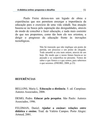 5)","62,$%)(78,7*1)0.(0(/2%/)*)"*/%4,(/) 51
Paulo Freire deixou-nos um legado de obras e
experiências que nos permitem enxergar a importância da
educação para o exercício de uma vida cidadã. Sua atuação
baseou-se na busca pela superação das desigualdades, através
do modo de conceber e fazer educação, e nada mais coerente
do que nos propormos, como tão bem ele nos orientou, a
dirigir o progresso da educação frente às inovações
tecnológicas.
Não há transição que não implique um ponto de
partida, um processo e um ponto de chegada.
Todo amanhã se cria num ontem, através de um
hoje. De modo que o nosso futuro baseia-se no
passado e se corporifica no presente. Temos de
saber o que fomos e o que somos, para sabermos
o que seremos. (FREIRE, 2008, p.33)
REFERÊNCIAS
BELLONI, Maria L. Educação a distância. 5. ed. Campinas:
Autores Associados, 2008.
DEMO, Pedro. Educar pela pesquisa. São Paulo: Autores
Associados, 1996.
FELDMAN, Daniel. Ajudar a ensinar: relações entre
didática e ensino. Trad. de Valério Campos. Porto Alegre:
Artmed, 2001.
 