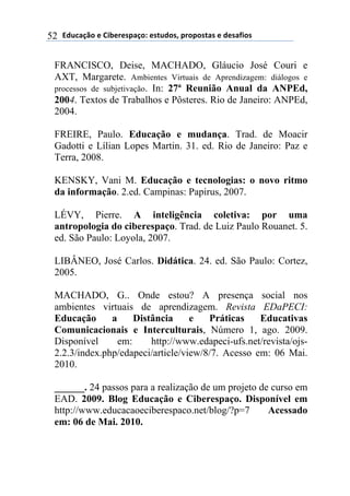 !"#$%&'()*)+,-*.*/0%&(1)*/2#"(/3)0.(0(/2%/)*)"*/%4,(/)52
FRANCISCO, Deise, MACHADO, Gláucio José Couri e
AXT, Margarete. Ambientes Virtuais de Aprendizagem: diálogos e
processos de subjetivação. In: 27ª Reunião Anual da ANPEd,
2004. Textos de Trabalhos e Pôsteres. Rio de Janeiro: ANPEd,
2004.
FREIRE, Paulo. Educação e mudança. Trad. de Moacir
Gadotti e Lílian Lopes Martin. 31. ed. Rio de Janeiro: Paz e
Terra, 2008.
KENSKY, Vani M. Educação e tecnologias: o novo ritmo
da informação. 2.ed. Campinas: Papirus, 2007.
LÉVY, Pierre. A inteligência coletiva: por uma
antropologia do ciberespaço. Trad. de Luiz Paulo Rouanet. 5.
ed. São Paulo: Loyola, 2007.
LIBÂNEO, José Carlos. Didática. 24. ed. São Paulo: Cortez,
2005.
MACHADO, G.. Onde estou? A presença social nos
ambientes virtuais de aprendizagem. Revista EDaPECI:
Educação a Distância e Práticas Educativas
Comunicacionais e Interculturais, Número 1, ago. 2009.
Disponível em: http://www.edapeci-ufs.net/revista/ojs-
2.2.3/index.php/edapeci/article/view/8/7. Acesso em: 06 Mai.
2010.
______. 24 passos para a realização de um projeto de curso em
EAD. 2009. Blog Educação e Ciberespaço. Disponível em
http://www.educacaoeciberespaco.net/blog/?p=7 Acessado
em: 06 de Mai. 2010.
 