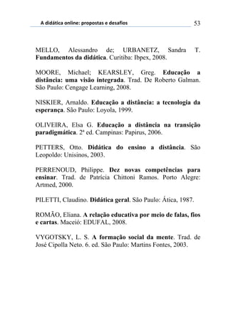 5)","62,$%)(78,7*1)0.(0(/2%/)*)"*/%4,(/) 53
MELLO, Alessandro de; URBANETZ, Sandra T.
Fundamentos da didática. Curitiba: Ibpex, 2008.
MOORE, Michael; KEARSLEY, Greg. Educação a
distância: uma visão integrada. Trad. De Roberto Galman.
São Paulo: Cengage Learning, 2008.
NISKIER, Arnaldo. Educação a distância: a tecnologia da
esperança. São Paulo: Loyola, 1999.
OLIVEIRA, Elsa G. Educação a distância na transição
paradigmática. 2ª ed. Campinas: Papirus, 2006.
PETTERS, Otto. Didática do ensino a distância. São
Leopoldo: Unisinos, 2003.
PERRENOUD, Philippe. Dez novas competências para
ensinar. Trad. de Patrícia Chittoni Ramos. Porto Alegre:
Artmed, 2000.
PILETTI, Claudino. Didática geral. São Paulo: Ática, 1987.
ROMÃO, Eliana. A relação educativa por meio de falas, fios
e cartas. Maceió: EDUFAL, 2008.
VYGOTSKY, L. S. A formação social da mente. Trad. de
José Cipolla Neto. 6. ed. São Paulo: Martins Fontes, 2003.
 