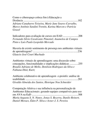 Como o ciberespaço coloca fim à Educação a
Distância .................................................................................182
Adriano Canabarro Teixeira, Marie Jane Soares Carvalho,
Marco Antônio Sandini Trentin, Karina Marcon e Patrícia
Grasel
Indicadores para avaliação de cursos em EAD .......................208
Fernando Silvio Cavalcante Pimentel, Anamelea de Campos
Pinto e Luis Paulo Leopoldo Mercado
Haveria de existir sentimento de presença nos ambientes virtuais
de aprendizagem? ...................................................................236
Glaucio José Couri Machado
Ambientes virtuais de aprendizagem: uma discussão sobre
concepções, funcionalidades e implicações didáticas .............255
Braulio Adriano de Mello, Denilson Rodrigues da Silva e
Fabiana Diniz Kurtz
Ambiente colaborativo de aprendizagem e-proinfo: análise de
usabilidade ..............................................................................283
Givaldo Almeida dos Santos, Henrique Nou Schneider
Computação Afetiva e sua influência na personalização de
Ambientes Educacionais: gerando equipes compatíveis para uso
em AVA na EaD .....................................................................308
Maria Augusta S. N. Nunes, Jonas S. Bezerra, Danilo Reinert,
Daniel Moraes, Éden P. Silva e Avner J. S. Pereira
 