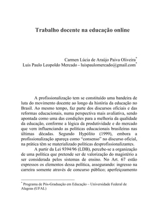 Trabalho docente na educação online
Carmen Lúcia de Araújo Paiva Oliveira*
Luis Paulo Leopoldo Mercado - luispaulomercado@gmail.com*
A profissionalização tem se constituído uma bandeira de
luta do movimento docente ao longo da história da educação no
Brasil. Ao mesmo tempo, faz parte dos discursos oficiais e das
reformas educacionais, numa perspectiva mais avaliativa, sendo
apontada como uma das condições para a melhoria da qualidade
da educação, conforme a lógica da produtividade e do mercado
que vem influenciando as políticas educacionais brasileiras nas
últimas décadas. Segundo Hypólito (1999), embora a
profissionalização apareça como “consenso” no discurso oficial,
na prática têm se materializado políticas desprofissionalizantes.
A partir da Lei 9394/96 (LDB), percebe-se a organização
de uma política que pretende ser de valorização do magistério a
ser considerada pelos sistemas de ensino. No Art. 67 estão
expressos os elementos dessa política, assegurando: ingresso na
carreira somente através de concurso público; aperfeiçoamento
*
Programa de Pós-Graduação em Educação – Universidade Federal de
Alagoas (UFAL)
 