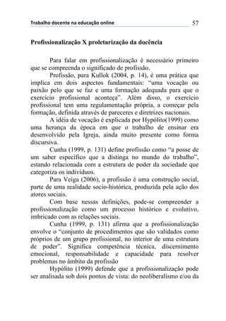 !"#$#%&'()'*+,-+(,#(+).*#/0'(',%1,+( 57
Profissionalização X proletarização da docência
Para falar em profissionalização é necessário primeiro
que se compreenda o significado de profissão.
Profissão, para Kullok (2004, p. 14), é uma prática que
implica em dois aspectos fundamentais: “uma vocação ou
paixão pelo que se faz e uma formação adequada para que o
exercício profissional aconteça”. Além disso, o exercício
profissional tem uma regulamentação própria, a começar pela
formação, definida através de pareceres e diretrizes nacionais.
A idéia de vocação é explicada por Hypólito(1999) como
uma herança da época em que o trabalho de ensinar era
desenvolvido pela Igreja, ainda muito presente como forma
discursiva.
Cunha (1999, p. 131) define profissão como “a posse de
um saber específico que a distinga no mundo do trabalho”,
estando relacionada com a estrutura de poder da sociedade que
categoriza os indivíduos.
Para Veiga (2006), a profissão é uma construção social,
parte de uma realidade socio-histórica, produzida pela ação dos
atores sociais.
Com base nessas definições, pode-se compreender a
profissionalização como um processo histórico e evolutivo,
imbricado com as relações sociais.
Cunha (1999, p. 131) afirma que a profissionalização
envolve o “conjunto de procedimentos que são validados como
próprios de um grupo profissional, no interior de uma estrutura
de poder”. Significa competência técnica, discernimento
emocional, responsabilidade e capacidade para resolver
problemas no âmbito da profissão
Hypólito (1999) defende que a profissionalização pode
ser analisada sob dois pontos de vista: do neoliberalismo e/ou da
 