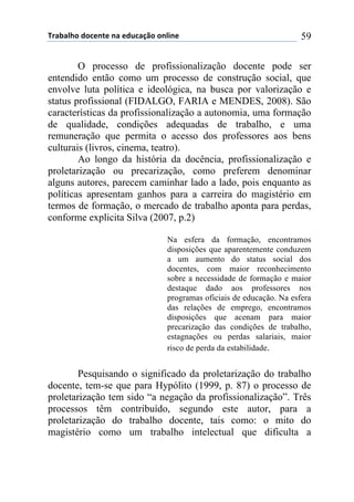 !"#$#%&'()'*+,-+(,#(+).*#/0'(',%1,+( 59
O processo de profissionalização docente pode ser
entendido então como um processo de construção social, que
envolve luta política e ideológica, na busca por valorização e
status profissional (FIDALGO, FARIA e MENDES, 2008). São
características da profissionalização a autonomia, uma formação
de qualidade, condições adequadas de trabalho, e uma
remuneração que permita o acesso dos professores aos bens
culturais (livros, cinema, teatro).
Ao longo da história da docência, profissionalização e
proletarização ou precarização, como preferem denominar
alguns autores, parecem caminhar lado a lado, pois enquanto as
políticas apresentam ganhos para a carreira do magistério em
termos de formação, o mercado de trabalho aponta para perdas,
conforme explicita Silva (2007, p.2)
Na esfera da formação, encontramos
disposições que aparentemente conduzem
a um aumento do status social dos
docentes, com maior reconhecimento
sobre a necessidade de formação e maior
destaque dado aos professores nos
programas oficiais de educação. Na esfera
das relações de emprego, encontramos
disposições que acenam para maior
precarização das condições de trabalho,
estagnações ou perdas salariais, maior
risco de perda da estabilidade.
Pesquisando o significado da proletarização do trabalho
docente, tem-se que para Hypólito (1999, p. 87) o processo de
proletarização tem sido “a negação da profissionalização”. Três
processos têm contribuído, segundo este autor, para a
proletarização do trabalho docente, tais como: o mito do
magistério como um trabalho intelectual que dificulta a
 