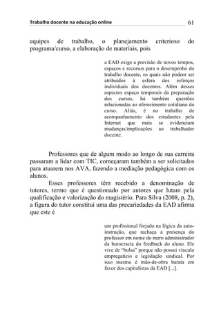 !"#$#%&'()'*+,-+(,#(+).*#/0'(',%1,+( 61
equipes de trabalho, o planejamento criterioso do
programa/curso, a elaboração de materiais, pois
a EAD exige a previsão de novos tempos,
espaços e recursos para o desempenho do
trabalho docente, os quais não podem ser
atribuídos à esfera dos esforços
individuais dos docentes. Além desses
aspectos espaço temporais da preparação
dos cursos, há também questões
relacionadas ao oferecimento cotidiano do
curso. Aliás, é no trabalho de
acompanhamento dos estudantes pela
Internet que mais se evidenciam
mudanças/implicações ao trabalhador
docente.
Professores que de algum modo ao longo de sua carreira
passaram a lidar com TIC, começaram também a ser solicitados
para atuarem nos AVA, fazendo a mediação pedagógica com os
alunos.
Esses professores têm recebido a denominação de
tutores, termo que é questionado por autores que lutam pela
qualificação e valorização do magistério. Para Silva (2008, p. 2),
a figura do tutor constitui uma das precariedades da EAD afirma
que este é
um profissional forjado na lógica da auto-
instrução, que rechaça a presença do
professor em nome do mero administrador
da burocracia do feedback do aluno. Ele
vive de “bolsa” porque não possui vínculo
empregatício e legislação sindical. Por
isso mesmo é mão-de-obra barata em
favor dos capitalistas da EAD [...].
 